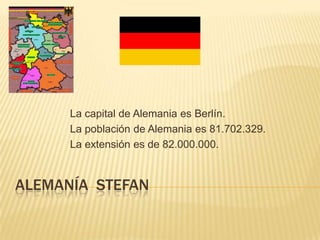 La capital de Alemania es Berlín.
      La población de Alemania es 81.702.329.
      La extensión es de 82.000.000.


ALEMANÍA STEFAN
 