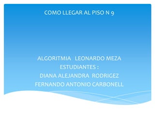 COMO LLEGAR AL PISO N 9




 ALGORITMIA LEONARDO MEZA
         ESTUDIANTES :
  DIANA ALEJANDRA RODRIGEZ
FERNANDO ANTONIO CARBONELL
 
