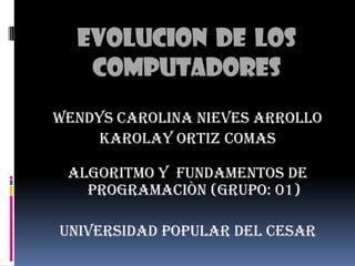 EVOLUCION  DE  LOS COMPUTADORES WENDYS CAROLINA NIEVES ARROLLO  KAROLAY ORTIZ COMAS ALGORITMO Y  FUNDAMENTOS DE PROGRAMACIÒN (grupo: 01) UNIVERSIDAD POPULAR DEL CESAR 