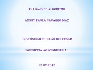 TRABAJO DE ALGORITMO
ANGGY PAOLA NAVARRO DIAZ

UNIVERSIDAD POPULAR DEL CESAR
INGENIERIA AGROINDUSTRIAL

23-02-2013

 