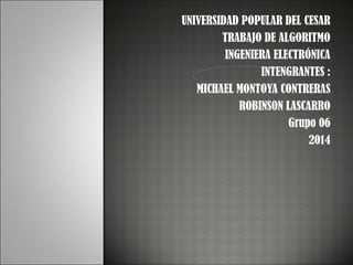 UNIVERSIDAD POPULAR DEL CESAR
TRABAJO DE ALGORITMO
INGENIERA ELECTRÓNICA
INTENGRANTES :
MICHAEL MONTOYA CONTRERAS
ROBINSON LASCARRO
Grupo 06
2014

 
