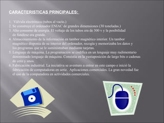 CARACTERISTICAS PRINCIPALES:  1.  Válvula electrónica (tubos al vacío.) 2. Se construye el ordenador ENIAC de grandes dimensiones (30 toneladas.)  3. Alto consumo de energía. El voltaje de los tubos era de 300 v y la posibilidad  de fundirse era grande.  4. Almacenamiento de la información en tambor magnético interior. Un tambor  magnético disponía de su interior del ordenador, recogía y memorizaba los datos y  los programas que se le suministraban mediante tarjetas. 5. Lenguaje de máquina. La programación se codifica en un lenguaje muy rudimentario  denominado lenguaje de máquina. Consistía en la yuxtaposición de largo bits o cadenas de cero y unos. 6. Fabricación industrial. La iniciativa se aventuro a entrar en este campo e inició la  fabricación de computadoras en serie.  Aplicaciones comerciales. La gran novedad fue el uso de la computadora en actividades comerciales. 