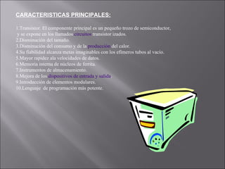 CARACTERISTICAS PRINCIPALES: 1.Transistor. El componente principal es un pequeño trozo de semiconductor, y se expone en los llamados  circuitos  transistor izados.  2.Disminución del tamaño.  3.Disminución del consumo y de la  producción  del calor.  4.Su fiabilidad alcanza metas imaginables con los efímeros tubos al vacío.  5.Mayor rapidez ala velocidades de datos.  6.Memoria interna de núcleos de ferrita.  7.Instrumentos de almacenamiento.  8.Mejora de los  dispositivos de entrada y salida .  9.Introducción de elementos modulares.  10.Lenguaje  de programación más potente.  