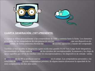 CUARTA GENERACIÓN: (1971-PRESENTE)  La época se refiere principalmente a las computadoras de 1980 y continúa hasta la fecha. Los elementos principales de las computadoras de esta generación son los  microprocesadores , que son dispositivos de  estado  sólido, de forma autónoma efectúan las  funciones  de acceso, operación y mando del computador. También se hace posible la integración a gran escala muy grande (VLSI Very Large Scale Integration), incrementando en forma vasta la  densidad  de los circuitos del microprocesador, la memoria y los chips de apoyo aquellos que sirven de interfase entre los microprocesadores y los dispositivos de entrada / salida. A  principios  de los 90 se producen nuevos  paradigmas  en el campo. Las computadoras personales y las estaciones de  trabajo  ya eran computadoras potentes; de alguna manera alcanzaron la capacidad de las mini computadoras de diez años antes.  
