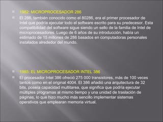 1982: MICROPROCESADOR 286 El 286, también conocido como el 80286, era el primer procesador de Intel que podría ejecutar todo el software escrito para su predecesor. Esta compatibilidad del software sigue siendo un sello de la familia de Intel de microprocesadores. Luego de 6 años de su introducción, había un estimado de 15 millones de 286 basados en computadoras personales instalados alrededor del mundo. 1985: EL MICROPROCESADOR INTEL 386 El procesador Intel 386 ofreció 275 000 transistores, más de 100 veces tantos como en el original 4004. El 386 añadió una arquitectura de 32 bits, poseía capacidad multitarea, que significa que podría ejecutar múltiples programas al mismo tiempo y una unidad de traslación de páginas, lo que hizo mucho más sencillo implementar sistemas operativos que emplearan memoria virtual. 