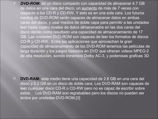DVD-ROM:  es un disco compacto con capacidad de almacenar 4.7 GB de datos en una cara del disco, un  aumento  de más de 7 veces con respecto a los CD-R y CD-RW. Y esto es en una sola cara. Los futuros medios de DVD-ROM serán capaces de almacenar datos en ambas caras del disco, y usar medios de doble capa para permitir a las unidades leer hasta cuatro niveles de datos almacenados en las dos caras del disco dando como resultado una capacidad de almacenamiento de 17 GB. Las unidades DVD-ROM son capaces de leer los formatos de discos CD-R y CD-RW.  Entre las aplicaciones que aprovechan la gran capacidad de almacenamiento de los DVD-ROM tenemos las películas de larga duración y los juegos basados en DVD que ofrecen videos MPEG-2 de alta resolución, sonido inmersivo Dolby AC-3, y poderosas graficas 3D DVD-RAM:  este medio tiene una capacidad de 2.6 GB en una cara del disco y 5.2 GB en un disco de doble cara, Los DVD-RAM son capaces de leer cualquier disco CD-R o CD-RW pero no es capaz de escribir sobre estos.    Los DVD-RAM son regrabables pero los discos no pueden ser leídos por unidades DVD-ROM.[3] 