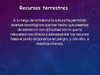 Recursos terrestresRecursos terrestres
A lo largo delahistorialaculturahapermitidoA lo largo delahistorialaculturahapermitido
avancestecnológicosquehan hecho quepasemosavancestecnológicosquehan hecho quepasemos
desobrevivir con dificultad con lo queladesobrevivir con dificultad con lo quela
naturalezanosofrecíaasobreexplotar losrecursosnaturalezanosofrecíaasobreexplotar losrecursos
hastael punto deponerlosen peligro, y con ello, ahastael punto deponerlosen peligro, y con ello, a
nosotrosmismos.nosotrosmismos.
 