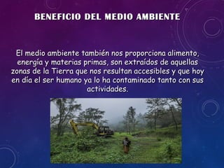 BENEFICIO DEL MEDIO AMBIENTEBENEFICIO DEL MEDIO AMBIENTE
El medio ambiente también nos proporciona alimento,El medio ambiente también nos proporciona alimento,
energía y materias primas, son extraídos de aquellasenergía y materias primas, son extraídos de aquellas
zonas de la Tierra que nos resultan accesibles y que hoyzonas de la Tierra que nos resultan accesibles y que hoy
en día el ser humano ya lo ha contaminado tanto con susen día el ser humano ya lo ha contaminado tanto con sus
actividades.actividades.
 