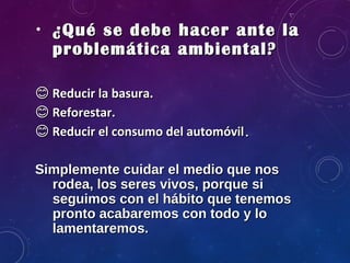• ¿Qué se debe hacer ante la¿Qué se debe hacer ante la
problemática ambiental?problemática ambiental?
�� Reducir la basura.Reducir la basura.
�� Reforestar.Reforestar.
�� Reducir el consumo del automóvilReducir el consumo del automóvil..
Simplemente cuidar el medio que nosSimplemente cuidar el medio que nos
rodea, los seres vivos, porque sirodea, los seres vivos, porque si
seguimos con el hábito que tenemosseguimos con el hábito que tenemos
pronto acabaremos con todo y lopronto acabaremos con todo y lo
lamentaremos.lamentaremos.
 