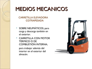 MEDIOS MECANICOS
CARRETILLA ELEVADORA
COTRAPESADA




SOBRE NEUMÁTICOS; para
carga y descarga también en
el exterior.
CARRETILLA CON MOTOR
TÉRMICO O DE
COMBUSTIÓN INTERNA;
para trabajar además del
interior en el exterior del
almacén.

 