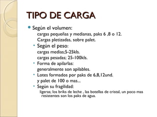 TIPO DE CARGA
 Según

•
•
•
•

el volumen:

cargas pequeñas y medianas, paks 6 ,8 o 12.
Cargas pletizadas, sobre palet.
Según el peso:
cargas medias;5-25kls.
cargas pesadas; 25-100kls.
Forma de apilarlas:
generalmente son apilables.
Lotes formados por paks de 6,8,12und.
y palet de 100 o mas...
Según su fragilidad:
ligeras; los briks de leche , las botellas de cristal, un poco mas
resistentes son los paks de agua.

 