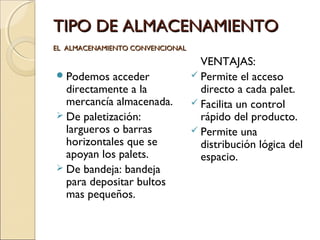 TIPO DE ALMACENAMIENTO
EL ALMACENAMIENTO CONVENCIONAL

 Podemos

acceder
directamente a la
mercancía almacenada.
 De paletización:
largueros o barras
horizontales que se
apoyan los palets.
 De bandeja: bandeja
para depositar bultos
mas pequeños.

VENTAJAS:
 Permite el acceso
directo a cada palet.
 Facilita un control
rápido del producto.
 Permite una
distribución lógica del
espacio.

 