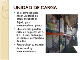 UNIDAD DE CARGA En el almacén para hacer unidades de carga, se utiliza el flejado para almacenarlo en palets. Que además pueden estar en paquetes de 6, 8 o 12 und. en los que se utiliza el retractilado de ellos. Para facilitar su manejo  de transado y almacenamiento. 