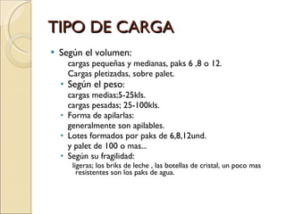 TIPO DE CARGA Según el volumen:  cargas pequeñas y medianas, paks 6 ,8 o 12. Cargas pletizadas, sobre palet. Según el peso : cargas medias;5-25kls. cargas pesadas; 25-100kls. Forma de apilarlas:  generalmente son apilables. Lotes formados por paks de 6,8,12und. y palet de 100 o mas...  Según su fragilidad:  ligeras; los briks de leche , las botellas de cristal, un poco mas resistentes son los paks de agua. 