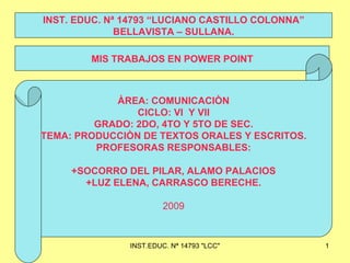 MIS TRABAJOS EN POWER POINT INST. EDUC. Nª 14793 “LUCIANO CASTILLO COLONNA” BELLAVISTA – SULLANA. ÀREA: COMUNICACIÒN CICLO: VI  Y VII GRADO: 2DO, 4TO Y 5TO DE SEC. TEMA: PRODUCCIÒN DE TEXTOS ORALES Y ESCRITOS. PROFESORAS RESPONSABLES: +SOCORRO DEL PILAR, ALAMO PALACIOS +LUZ ELENA, CARRASCO BERECHE. 2009 