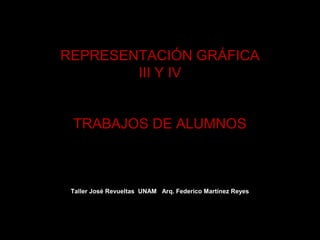 REPRESENTACIÓN GRÁFICA
        III Y IV


 TRABAJOS DE ALUMNOS



 Taller José Revueltas UNAM Arq. Federico Martínez Reyes
 