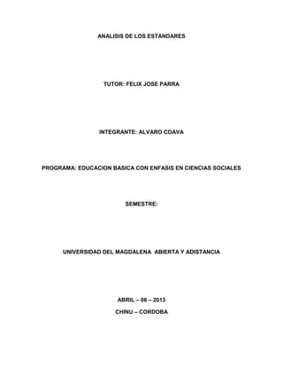 ANALISIS DE LOS ESTANDARES




                  TUTOR: FELIX JOSE PARRA




                 INTEGRANTE: ALVARO COAVA




PROGRAMA: EDUCACION BASICA CON ENFASIS EN CIENCIAS SOCIALES




                        SEMESTRE:




      UNIVERSIDAD DEL MAGDALENA ABIERTA Y ADISTANCIA




                      ABRIL – 06 – 2013

                     CHINU – CORDOBA
 