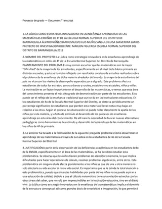 Proyecto de grado — Document Transcript



1. LA LÚDICA COMO ESTRATEGIA INNOVADORA EN LAENSEÑANZA-APRENDIZAJE DE LAS
MATEMÁTICAS ENNIÑOS DE 4º DE LA ESCUELA NORMAL SUPERIOR DEL DISTRITO DE
BARRANQUILLA ÁLVARO NÚÑEZ BARRIOSNUEVO LUIS MUÑOZ ANGULO LUISA SAAVERDRA LARIOS
PROYECTO DE INVESTIGACIÓN DOCENTE: MARLON FIGUEROA ESCUELA NORMAL SUPERIOR DEL
DISTRITO DE BARRANQUILLA 2012

2. NOMBRE DEL PROYECTO: La Lúdica como estrategia innovadora en la enseñanza-aprendizaje de
las matemáticas en niños de 4º de La Escuela Normal Superior del Distrito de Barranquilla
PLANTEAMIENTO DEL PROBLEMA Es muy común escuchar que las matemáticas son la mayor
"dificultad" de la mayoría de los estudiantes, específicamente en el nivel de la básica primaria en
distintas escuelas; y esto se ha visto reflejado con resultados concisos de estudios realizados sobre
el problema de la enseñanza de dicha materia alrededor del mundo. La mayoría de estudiantes del
país no alcanzan los niveles de desempeño esperados para el grado. Este problema afecta a
estudiantes de todos los estratos, zonas urbanas y rurales, estatales y no estatales, niños y niñas.
La motivación es un factor importante en el desarrollo de las matemáticas, y vemos que esta área
del conocimiento presenta el más alto grado de desmotivación por parte de los estudiantes. Esto
puede ser el reflejo de la enseñanza tradicional que aun se da en las instituciones educativas. En
los estudiantes de 4o de la Escuela Normal Superior del Distrito, se detecta periódicamente un
porcentaje significativo de estudiantes que pierden esta materia o llevan notas muy bajas en
relación a las otras. Según el proceso de observación se puede notar claramente la apatía de los
niños por esta materia, y la falta de estímulo al desarrollo de los procesos de enseñanza-
aprendizaje en esta área del conocimiento. De allí nace la necesidad de buscar nuevas alternativas
pedagógicas como herramientas de estímulo y desarrollo del aprendizaje de las matemáticas en
los niños de 4ª de primaria.

3. Lo anterior ha llevado a la formulación de la siguiente pregunta problema:¿Cómo desarrollar el
aprendizaje de las matemáticas a través de La Lúdica en los estudiantes de 4o de la Escuela
Normal Superior del Distrito?

4. JUSTIFICACIÓNA partir de la observación de las deficiencias académicas en los estudiantes de4o
de la ENSDB, específicamente en el área de las matemáticas, se ha decidido estudiar esta
problemática. Se observa que los niños tienen problemas de atención y memoria, lo que implica
dificultades para hacer operaciones de cálculo, resolver problemas algebraicos, entre otros. Esta
problemática sin ninguna duda afecta grandemente a los niños ya que de una u otra manera no
solo afectaría su vida escolar si no su vida social. Es importante que se le brinde la total atención a
esta problemática, puesto que sin estas habilidades por parte de los niños no se puede aspirar a
una educación de calidad, debido a que el cálculo matemático tiene una relación estrecha con las
otras áreas del saber, que no solo son imprescindibles en la institución educativa, sino en el diario
vivir. La Lúdica como estrategia innovadora en la enseñanza de las matemáticas implica el dominio
de la estructura conceptual así como grandes dosis de creatividad e imaginación, lo que permitirá
 