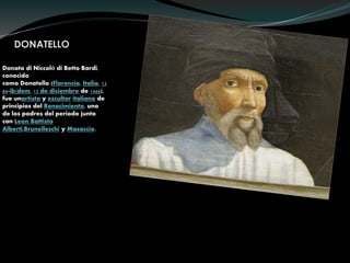 DONATELLO
Donato di Niccolò di Betto Bardi,
conocido
como Donatello (Florencia, Italia, 13
86-ibídem, 13 de diciembre de 1466),
fue unartista y escultor italiano de
principios del Renacimiento, uno
de los padres del periodo junto
con Leon Battista
Alberti,Brunelleschi y Masaccio.
 
