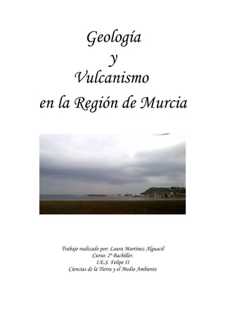 Geología
y
Vulcanismo
en la Región de Murcia
Trabajo realizado por: Laura Martínez Alguacil
Curso: 2º Bachiller.
I.E.S. Felipe II
Ciencias de la Tierra y el Medio Ambiente
 