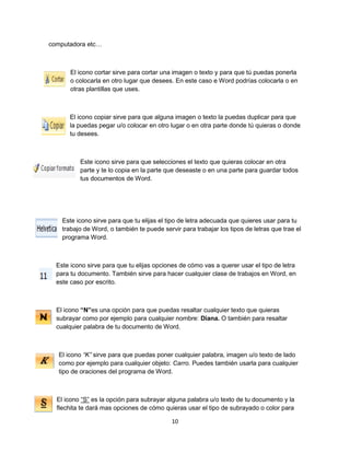 10 
computadora etc… 
El icono cortar sirve para cortar una imagen o texto y para que tú puedas ponerla 
o colocarla en otro lugar que desees. En este caso e Word podrías colocarla o en 
otras plantillas que uses. 
El icono copiar sirve para que alguna imagen o texto la puedas duplicar para que 
la puedas pegar u/o colocar en otro lugar o en otra parte donde tú quieras o donde 
tu desees. 
Este icono sirve para que selecciones el texto que quieras colocar en otra 
parte y te lo copia en la parte que deseaste o en una parte para guardar todos 
tus documentos de Word. 
Este icono sirve para que tu elijas el tipo de letra adecuada que quieres usar para tu 
trabajo de Word, o también te puede servir para trabajar los tipos de letras que trae el 
programa Word. 
Este icono sirve para que tu elijas opciones de cómo vas a querer usar el tipo de letra 
para tu documento. También sirve para hacer cualquier clase de trabajos en Word, en 
este caso por escrito. 
El icono “N”es una opción para que puedas resaltar cualquier texto que quieras 
subrayar como por ejemplo para cualquier nombre: Diana. O también para resaltar 
cualquier palabra de tu documento de Word. 
El icono “K” sirve para que puedas poner cualquier palabra, imagen u/o texto de lado 
como por ejemplo para cualquier objeto: Carro. Puedes también usarla para cualquier 
tipo de oraciones del programa de Word. 
El icono “S” es la opción para subrayar alguna palabra u/o texto de tu documento y la 
flechita te dará mas opciones de cómo quieras usar el tipo de subrayado o color para 
 