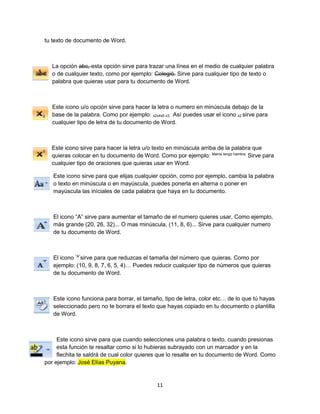 11 
tu texto de documento de Word. 
La opción abc, esta opción sirve para trazar una línea en el medio de cualquier palabra 
o de cualquier texto, como por ejemplo: Colegió. Sirve para cualquier tipo de texto o 
palabra que quieras usar para tu documento de Word. 
Este icono u/o opción sirve para hacer la letra o numero en minúscula debajo de la 
base de la palabra. Como por ejemplo: x2x4x5 x3. Así puedes usar el icono x2 sirve para 
cualquier tipo de letra de tu documento de Word. 
Este icono sirve para hacer la letra u/o texto en minúscula arriba de la palabra que 
quieras colocar en tu documento de Word. Como por ejemplo: Mama tengo hambre. Sirve para 
cualquier tipo de oraciones que quieras usar en Word. 
Este icono sirve para que elijas cualquier opción, como por ejemplo, cambia la palabra 
o texto en minúscula o en mayúscula, puedes ponerla en alterna o poner en 
mayúscula las iníciales de cada palabra que haya en tu documento. 
El icono “A” sirve para aumentar el tamaño de el numero quieres usar, Como ejemplo, 
más grande (20, 26, 32)... O mas minúscula, (11, 8, 6)... Sirve para cualquier numero 
de tu documento de Word. 
El icono “A”sirve para que reduzcas el tamaña del número que quieras. Como por 
ejemplo: (10, 9, 8, 7, 6, 5, 4)… Puedes reducir cualquier tipo de números que quieras 
de tu documento de Word. 
Este icono funciona para borrar, el tamaño, tipo de letra, color etc… de lo que tú hayas 
seleccionado pero no te borrara el texto que hayas copiado en tu documento o plantilla 
de Word. 
Este icono sirve para que cuando selecciones una palabra o texto, cuando presionas 
esta función te resaltar como si lo hubieras subrayado con un marcador y en la 
flechita te saldrá de cual color quieres que lo resalte en tu documento de Word. Como 
por ejemplo: José Elías Puyana. 
 