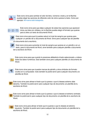 Este icono sirve para cambiar el color de letra, números o texto y en la flechita 
puedas elegir las opciones de diferente color de cómo quieras tu texto. Como por 
ejemplo: Mi mama está trabajando. 
Este icono sirve para que elijas cualquier de estas tres opciones que aparecen 
inicia una lista con viñetas y en la flechita puedes elegir el formato que quieras 
para tu letra u/o texto de documentó Word. 
Este icono sirve para que tú puedas reducir el nivel de sangría que quieras para 
cualquier un párrafo de tu documento de Word. Sirve para cualquier tipo de plantilla 
12 
u/o documento de tu escritorio. 
Este icono sirve para aumentar el nivel de sangría que quieras en un párrafo o en un 
texto, para tú documentó de Word, sirve también para cualquier plantilla o documento 
de tu escritorio de Word. 
Este icono sirve para que cuando lo presiones alfabeticé el texto seleccionado u ordene 
todos los datos numéricos. Esto también sirve para cualquier plantilla u/o documento de 
Word. 
Este icono sirve para que muestre marcas de párrafo y otros símbolos de formato 
ocultos en tu computador. Esto también te podrá servir para cualquier documento u/o 
plantilla de Word. 
Este icono sirve para alinear el texto que tú quieras o que tú desees extremo dela 
derecha. También te podrá servir para cualquier tipo de documento u/o plantilla de tu 
escritorio de Word. 
Este icono sirve para alinear el texto que tú quieras o que tú desees al extremo centrado. 
También te podrá servir para cualquier tipo de documento u/o plantilla de tu escritorio de 
Word. 
Este icono sirve para alinear el texto que tú quieras o que tú desees al extremo 
izquierdo. También te podrá servir para cualquier tipo de documento u/o plantilla de tu 
escritorio de Word. 
 