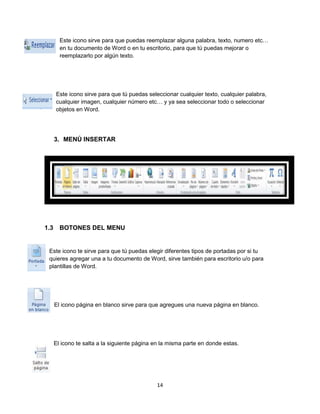 Este icono sirve para que puedas reemplazar alguna palabra, texto, numero etc… 
en tu documento de Word o en tu escritorio, para que tú puedas mejorar o 
reemplazarlo por algún texto. 
Este icono sirve para que tú puedas seleccionar cualquier texto, cualquier palabra, 
cualquier imagen, cualquier número etc… y ya sea seleccionar todo o seleccionar 
objetos en Word. 
14 
3. MENÚ INSERTAR 
1.3 BOTONES DEL MENU 
Este icono te sirve para que tú puedas elegir diferentes tipos de portadas por si tu 
quieres agregar una a tu documento de Word, sirve también para escritorio u/o para 
plantillas de Word. 
El icono página en blanco sirve para que agregues una nueva página en blanco. 
El icono te salta a la siguiente página en la misma parte en donde estas. 
 