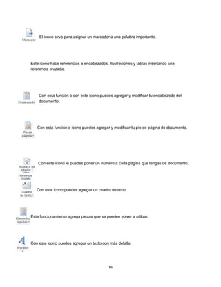 El icono sirve para asignar un marcador a una palabra importante. 
Este icono hace referencias a encabezados. Ilustraciones y tablas insertando una 
referencia cruzada. 
Con esta función o con este icono puedes agregar y modificar tu encabezado del 
documento. 
Con esta función o icono puedes agregar y modificar tu pie de página de documento. 
Con este icono le puedes poner un número a cada página que tengas de documento. 
Con este icono puedes agregar un cuadro de texto. 
Este funcionamiento agrega piezas que se pueden volver a utilizar. 
Con este icono puedes agregar un texto con más detalle. 
16 
 