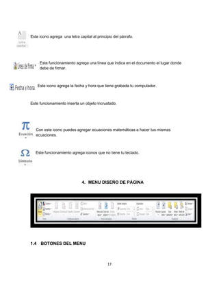 Este icono agrega una letra capital al principio del párrafo. 
Este funcionamiento agrega una línea que indica en el documento el lugar donde 
debe de firmar. 
Este icono agrega la fecha y hora que tiene grabada tu computador. 
Este funcionamiento inserta un objeto incrustado. 
Con este icono puedes agregar ecuaciones matemáticas a hacer tus mismas 
ecuaciones. 
Este funcionamiento agrega iconos que no tiene tu teclado. 
4. MENU DISEÑO DE PÁGINA 
17 
1.4 BOTONES DEL MENU 
 