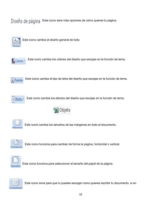 Este icono abre más opciones de cómo quieres tu página. 
Este icono cambia el diseño general de todo. 
Este icono cambia los colores del diseño que escojas en la función de tema. 
Este icono cambia el tipo de letra del diseño que escojas en la función de tema. 
Este icono cambia los efectos del diseño que escojas en la función de tema. 
Este icono cambia los tamaños de las márgenes en todo el documento. 
Este icono funciona para cambiar de forma la pagina, horizontal o vertical. 
Este icono funciona para seleccionar el tamaño del papel de la página. 
Este icono sirve para que tu puedes escoger como quieres escribir tu documento, si en 
18 
 