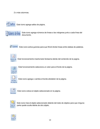 19 
2 o más columnas. 
Este icono agrega saltos de página. 
Este icono agrega números de líneas a las márgenes junto a cada línea del 
documento. 
Este icono activa guiones para que Word divida líneas entre silabas de palabras. 
Este funcionamiento inserta texto fantasma detrás del contenido de la pagina. 
Este funcionamiento selecciona un color para el fondo de la página. 
Este icono agrega o cambia el borde alrededor de la página. 
Este icono coloca el objeto seleccionado en la página. 
Este icono trae el objeto seleccionado delante del resto de objetos para que ninguna 
parte quede oculta detrás de otro objeto. 
 