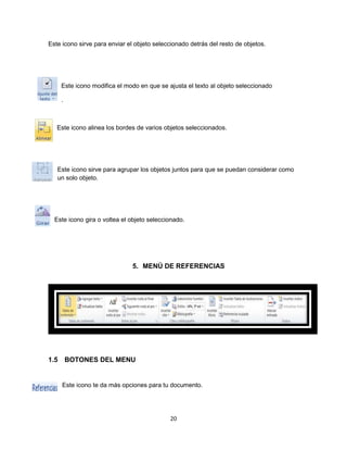 Este icono sirve para enviar el objeto seleccionado detrás del resto de objetos. 
Este icono modifica el modo en que se ajusta el texto al objeto seleccionado 
20 
. 
Este icono alinea los bordes de varios objetos seleccionados. 
Este icono sirve para agrupar los objetos juntos para que se puedan considerar como 
un solo objeto. 
Este icono gira o voltea el objeto seleccionado. 
5. MENÚ DE REFERENCIAS 
1.5 BOTONES DEL MENU 
Este icono te da más opciones para tu documento. 
 