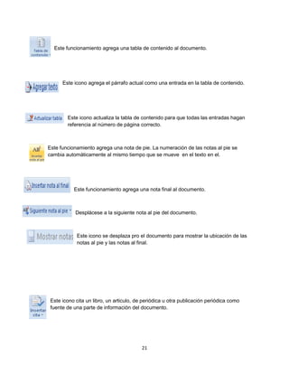 Este funcionamiento agrega una tabla de contenido al documento. 
Este icono agrega el párrafo actual como una entrada en la tabla de contenido. 
Este icono actualiza la tabla de contenido para que todas las entradas hagan 
referencia al número de página correcto. 
Este funcionamiento agrega una nota de pie. La numeración de las notas al pie se 
cambia automáticamente al mismo tiempo que se mueve en el texto en el. 
Este funcionamiento agrega una nota final al documento. 
Desplácese a la siguiente nota al pie del documento. 
Este icono se desplaza pro el documento para mostrar la ubicación de las 
notas al pie y las notas al final. 
Este icono cita un libro, un articulo, de periódica u otra publicación periódica como 
fuente de una parte de información del documento. 
21 
 