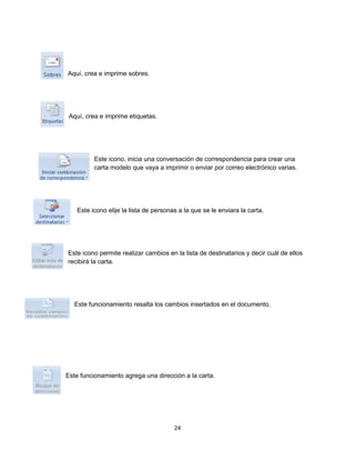 24 
Aquí, crea e imprime sobres. 
Aquí, crea e imprime etiquetas. 
Este icono, inicia una conversación de correspondencia para crear una 
carta modelo que vaya a imprimir o enviar por correo electrónico varias. 
Este icono elije la lista de personas a la que se le enviara la carta. 
Este icono permite realizar cambios en la lista de destinatarios y decir cuál de ellos 
recibirá la carta. 
Este funcionamiento resalta los cambios insertados en el documento. 
Este funcionamiento agrega una dirección a la carta. 
 