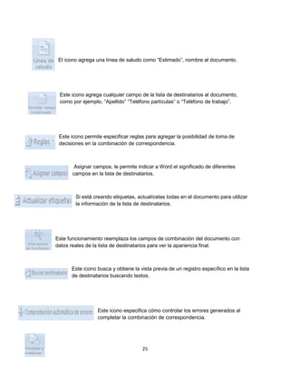 El icono agrega una línea de saludo como “Estimado”, nombre al documento. 
Este icono agrega cualquier campo de la lista de destinatarios al documento, 
como por ejemplo, “Apellido” “Teléfono partículas” o “Teléfono de trabajo”. 
Este icono permite especificar reglas para agregar la posibilidad de toma de 
decisiones en la combinación de correspondencia. 
Asignar campos, le permite indicar a Word el significado de diferentes 
campos en la lista de destinatarios. 
Si está creando etiquetas, actualícelas todas en el documento para utilizar 
la información de la lista de destinatarios. 
Este funcionamiento reemplaza los campos de combinación del documento con 
datos reales de la lista de destinatarios para ver la apariencia final. 
Este icono busca y obtiene la vista previa de un registro específico en la lista 
de destinatarios buscando textos. 
Este icono especifica cómo controlar los errores generados al 
completar la combinación de correspondencia. 
25 
 