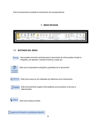 Este funcionamiento completa la combinación de correspondencia. 
7. MENÚ REVISAR 
26 
1.7 BOTONES DEL MENU 
Aquí puedes encontrar opciones para tu documento de cómo puedes corregir tu 
ortografía, por ejemplo o cambiar el idioma y cosas así. 
Este icono comprueba la ortografía y gramática de tu documento. 
Este icono busca en los materiales de referencia como diccionarios. 
Este funcionamiento sugiere otras palabras que se parecen a las que tu 
seleccionaste. 
Este icono traduce el texto. 
 