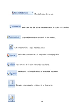 Muestra la clase de marcas. 
Este icono elije que tipo de marcador quieres mostrar a tu documento. 
Este icono muestra las revisiones en otra ventana. 
Este funcionamiento acepta el cambio actual. 
Rechaza el cambio actual y va al siguiente cambio propuesto. 
Va a la marca de revisión anterior del documento. 
Se desplaza a la siguiente marca de revisión del documento. 
Compara o cambia varias versiones de un documento. 
28 
 