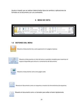 Ayuda a impedir que se realicen determinados tipos de cambios o aplicaciones de 
formatos en el documento con una contraseña. 
8. MENÚ DE VISTA 
29 
1.8 BOTONES DEL MENU 
Muestra el documento tal y como aparecerá en la página impresa. 
Muestra el documento en vista de lectura a pantalla completa para maximizar el 
espacio disponible para lectura o comentarios del documento. 
Muestra el documento como seria pagina web. 
Muestra el documento como un esquema y muestra las herramientas de esquemas. 
Muestra el documento como un borrador para editar el texto rápidamente. 
 