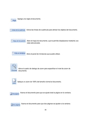 30 
Agrega una regla al documento. 
Activa las líneas de cuadricula para alinear los objetos del documento. 
Abre el mapa de documento, que le permite desplazarse mediante una 
vista estructurada. 
Abre el panel de miniaturas que puede utilizar. 
Abre el cuadro de dialogo de zoom para especificar el nivel de zoom de 
documento. 
Aplique un zoom de 100% del tamaño normal al documento. 
Acerca el documento para que se ajuste toda la página en la ventana. 
Acerca el documento para que dos páginas se ajusten a la ventana. 
 