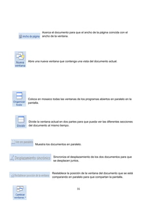 Acerca el documento para que el ancho de la página coincida con el 
ancho de la ventana. 
Abre una nueva ventana que contenga una vista del documento actual. 
Coloca en mosaico todas las ventanas de los programas abiertos en paralelo en la 
pantalla. 
Divide la ventana actual en dos partes para que pueda ver las diferentes secciones 
del documento al mismo tiempo. 
Muestra los documentos en paralelo. 
Sincroniza el desplazamiento de los dos documentos para que 
se desplacen juntos. 
Restablece la posición de la ventana del documento que se está 
comparando en paralelo para que compartan la pantalla. 
31 
 