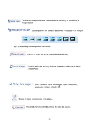 Cambia una imagen diferente, manteniendo el formato y el tamaño de la 
imagen actual. 
Descarga todos los cambios de formato realizados en la imagen. 
Aquí puedes elegir varias opciones de formato. 
Cambia la forma del dibujo, manteniendo el formato. 
Especifica el color, ancho y estilo de línea del contorno de la forma 
seleccionada. 
Aplica un efecto visual a la imagen, como una sombra, 
resplandor, reflejo o rotación 3D. 
Coloca el objeto seleccionado en la página. 
Trae el objeto seleccionado delante del resto de objetos. 
33 
 