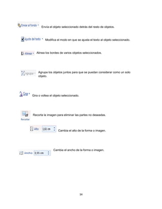 Envía el objeto seleccionado detrás del resto de objetos. 
Modifica el modo en que se ajusta el texto al objeto seleccionado. 
Alinea los bordes de varios objetos seleccionados. 
Agrupa los objetos juntos para que se puedan considerar como un solo 
objeto. 
34 
Gira o voltea el objeto seleccionado. 
Recorta la imagen para eliminar las partes no deseadas. 
Cambia el alto de la forma o imagen. 
Cambia el ancho de la forma o imagen. 
 