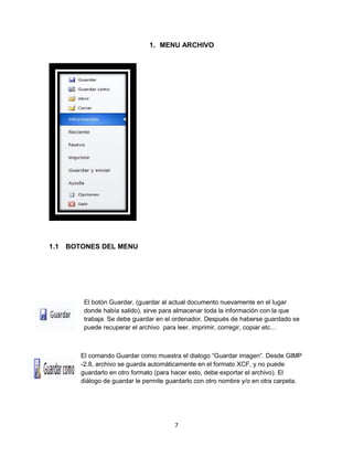 1. MENU ARCHIVO 
7 
1.1 BOTONES DEL MENU 
El botón Guardar, (guardar al actual documento nuevamente en el lugar 
donde había salido), sirve para almacenar toda la información con la que 
trabaja. Se debe guardar en el ordenador. Después de haberse guardado se 
puede recuperar el archivo para leer, imprimir, corregir, copiar etc… 
El comando Guardar como muestra el dialogo “Guardar imagen”. Desde GIMP 
-2.8, archivo se guarda automáticamente en el formato XCF, y no puede 
guardarlo en otro formato (para hacer esto, debe exportar el archivo). El 
diálogo de guardar le permite guardarlo con otro nombre y/o en otra carpeta. 
 