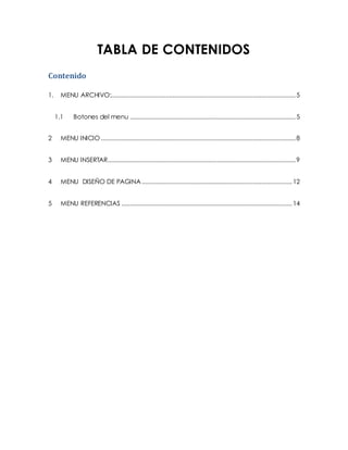 TABLA DE CONTENIDOS 
Contenido 
1. MENU ARCHIVO:............................................................................................................ 5 
1.1 Botones del menu ................................................................................................. 5 
2 MENU INICIO .................................................................................................................. 8 
3 MENU INSERTAR.............................................................................................................. 9 
4 MENU DISEÑO DE PAGINA ........................................................................................ 12 
5 MENU REFERENCIAS .................................................................................................... 14 
 