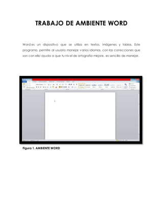 TRABAJO DE AMBIENTE WORD 
Word es un dispositivo que se utiliza en textos, imágenes y tablas. Este 
programa, permite al usuario manejar varios idiomas, con las correcciones que 
son con ello ayuda a que tu nivel de ortografía mejore, es sencillo de manejar. 
Figura 1. AMBIENTE WORD 
 