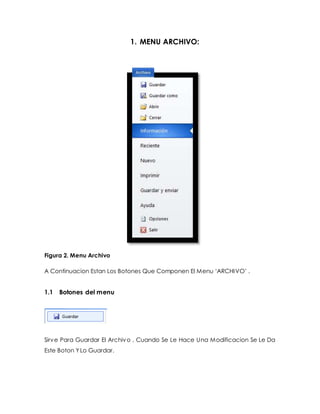 1. MENU ARCHIVO: 
Figura 2. Menu Archivo 
A Continuacion Estan Los Botones Que Componen El Menu ‘ARCHI VO’ . 
1.1 Botones del menu 
Sirve Para Guardar El Archivo , Cuando Se Le Hace Una Modificacion Se Le Da 
Este Boton Y Lo Guardar. 
 
