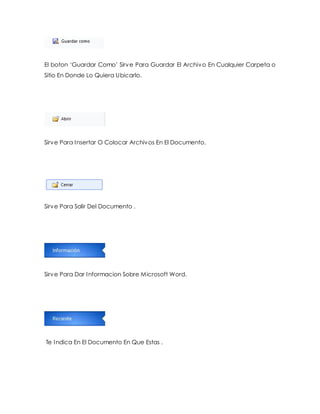 El boton ‘Guardar Como’ Sirv e Para Guardar El Archivo En Cualquier Carpeta o 
Sitio En Donde Lo Quiera Ubicarlo. 
Sirve Para Insertar O Colocar Archivos En El Documento. 
Sirve Para Salir Del Documento . 
Sirve Para Dar Informacion Sobre Microsoft Word. 
Te Indica En El Documento En Que Estas . 
 