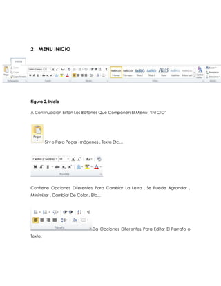 2 MENU INICIO 
Figura 2. Inicio 
A Continuacion Estan Los Botones Que Componen El Menu ‘I NI CI O’ 
Sirv e Para Pegar Imágenes , Texto Etc… 
Contiene Opciones Diferentes Para Cambiar La Letra , Se Puede Agrandar , 
Minimizar , Cambiar De Color , Etc... 
Da Opciones Diferentes Para Editar El Parrafo o 
Texto. 
 