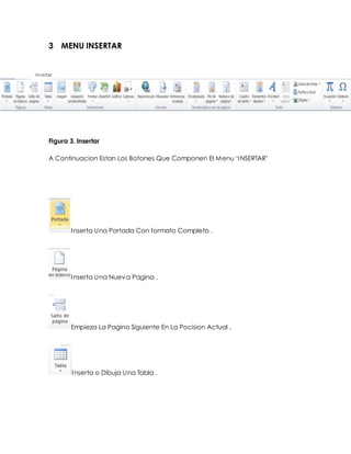 3 MENU INSERTAR 
Figura 3. Insertar 
A Continuacion Estan Los Botones Que Componen El Menu ‘I NSERTAR’ 
Inserta Una Portada Con formato Completo . 
Inserta Una Nueva Pagina . 
Empieza La Pagina Siguiente En La Pocision Actual . 
Inserta o Dibuja Una Tabla . 
 